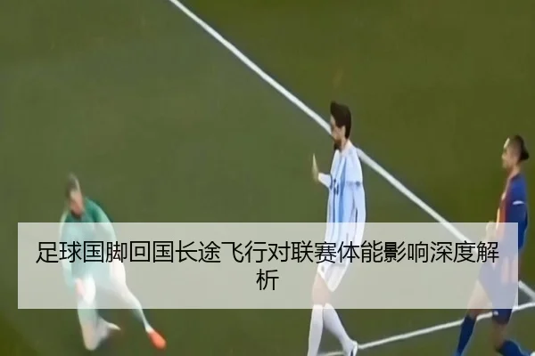 足球国脚回国长途飞行对联赛体能影响深度解析